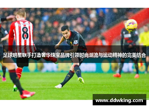 足球明星联手打造奢华珠宝品牌引领时尚潮流与运动精神的完美结合