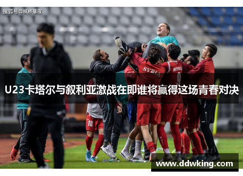 U23卡塔尔与叙利亚激战在即谁将赢得这场青春对决